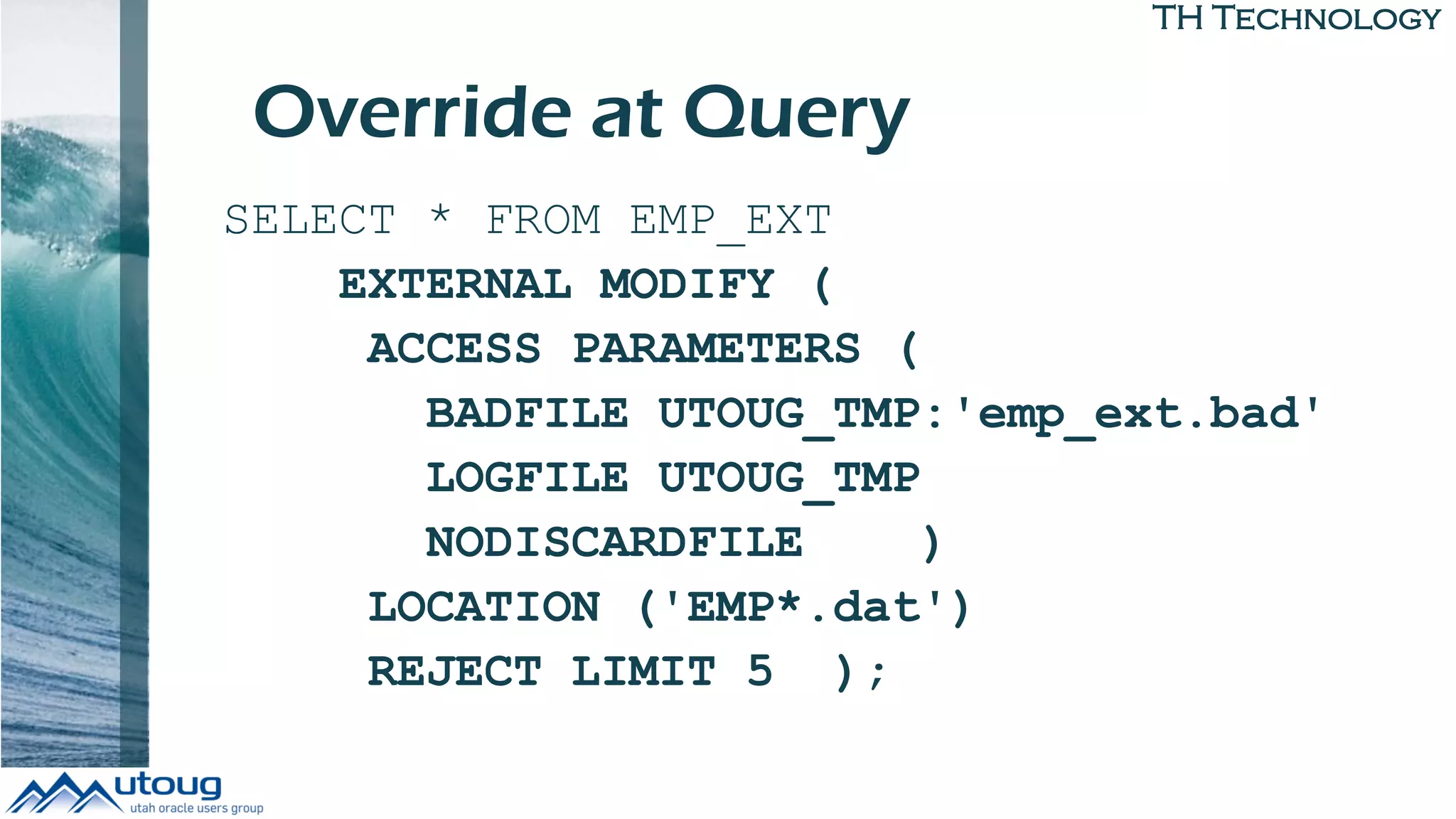 TH Technology
SELECT * FROM EMP_EXT
EXTERNAL MODIFY (
ACCESS PARAMETERS (
BADFILE UTOUG_TMP:'emp_ext.bad'
LOGFILE UTOUG_TMP
NODISCARDFILE )
LOCATION ('EMP*.dat')
REJECT LIMIT 5 );
Override at Query
 