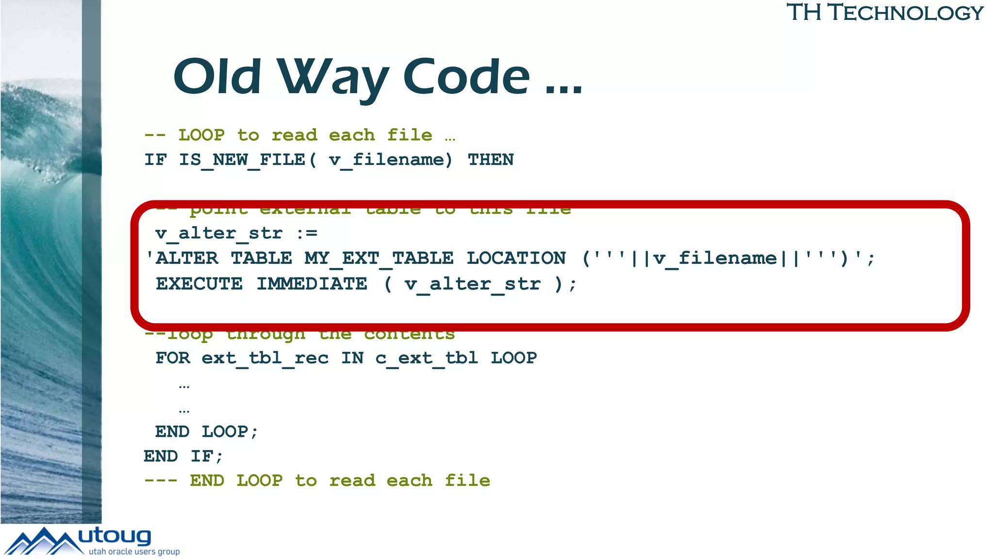 TH Technology
Old Way Code …
-- LOOP to read each file …
IF IS_NEW_FILE( v_filename) THEN
-- point external table to this file
v_alter_str :=
'ALTER TABLE MY_EXT_TABLE LOCATION ('''||v_filename||''')';
EXECUTE IMMEDIATE ( v_alter_str );
--loop through the contents
FOR ext_tbl_rec IN c_ext_tbl LOOP
…
…
END LOOP;
END IF;
--- END LOOP to read each file
 
