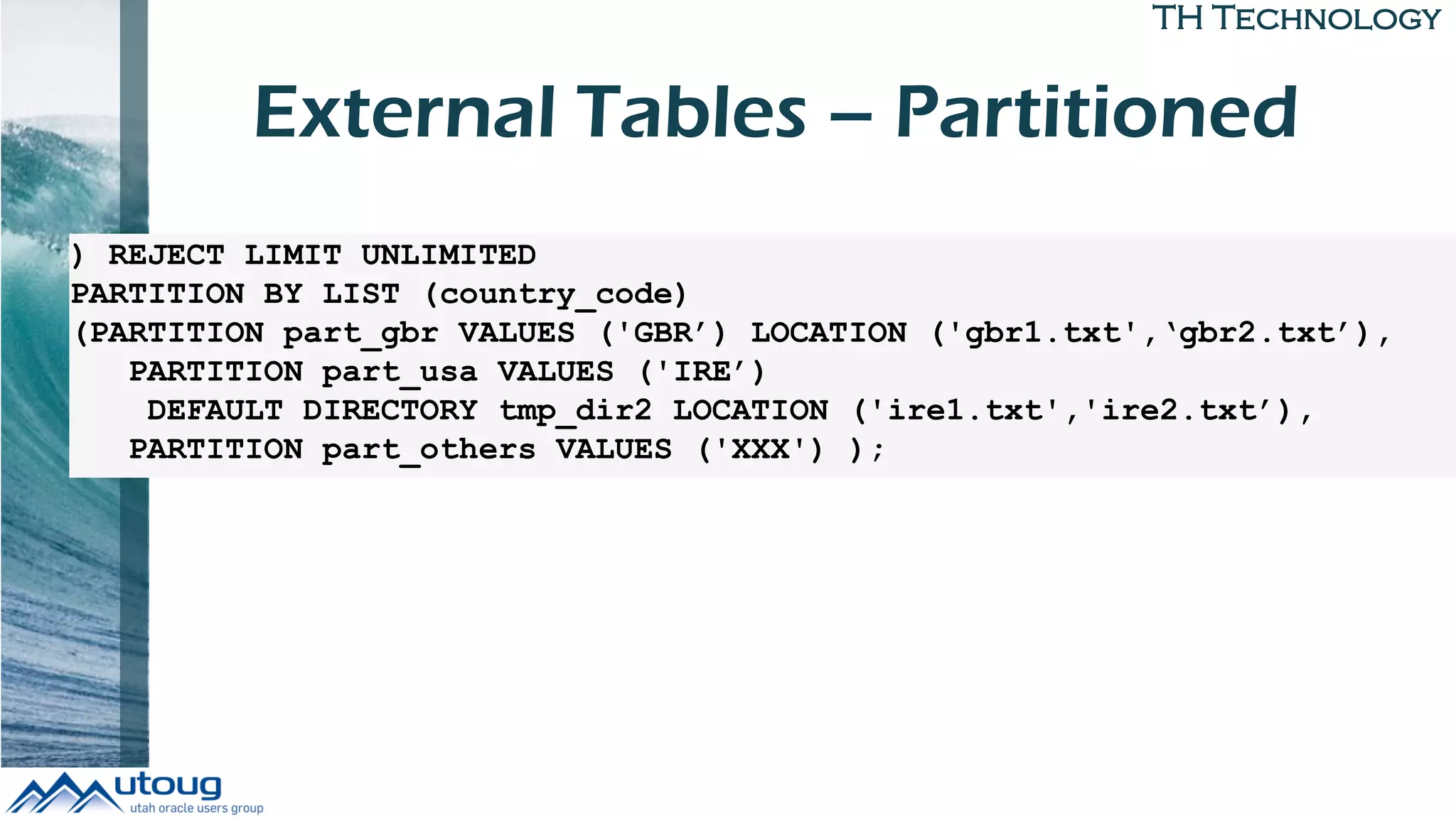 TH Technology
External Tables – Partitioned
) REJECT LIMIT UNLIMITED
PARTITION BY LIST (country_code)
(PARTITION part_gbr VALUES ('GBR’) LOCATION ('gbr1.txt',‘gbr2.txt’),
PARTITION part_usa VALUES ('IRE’)
DEFAULT DIRECTORY tmp_dir2 LOCATION ('ire1.txt','ire2.txt’),
PARTITION part_others VALUES ('XXX') );
 