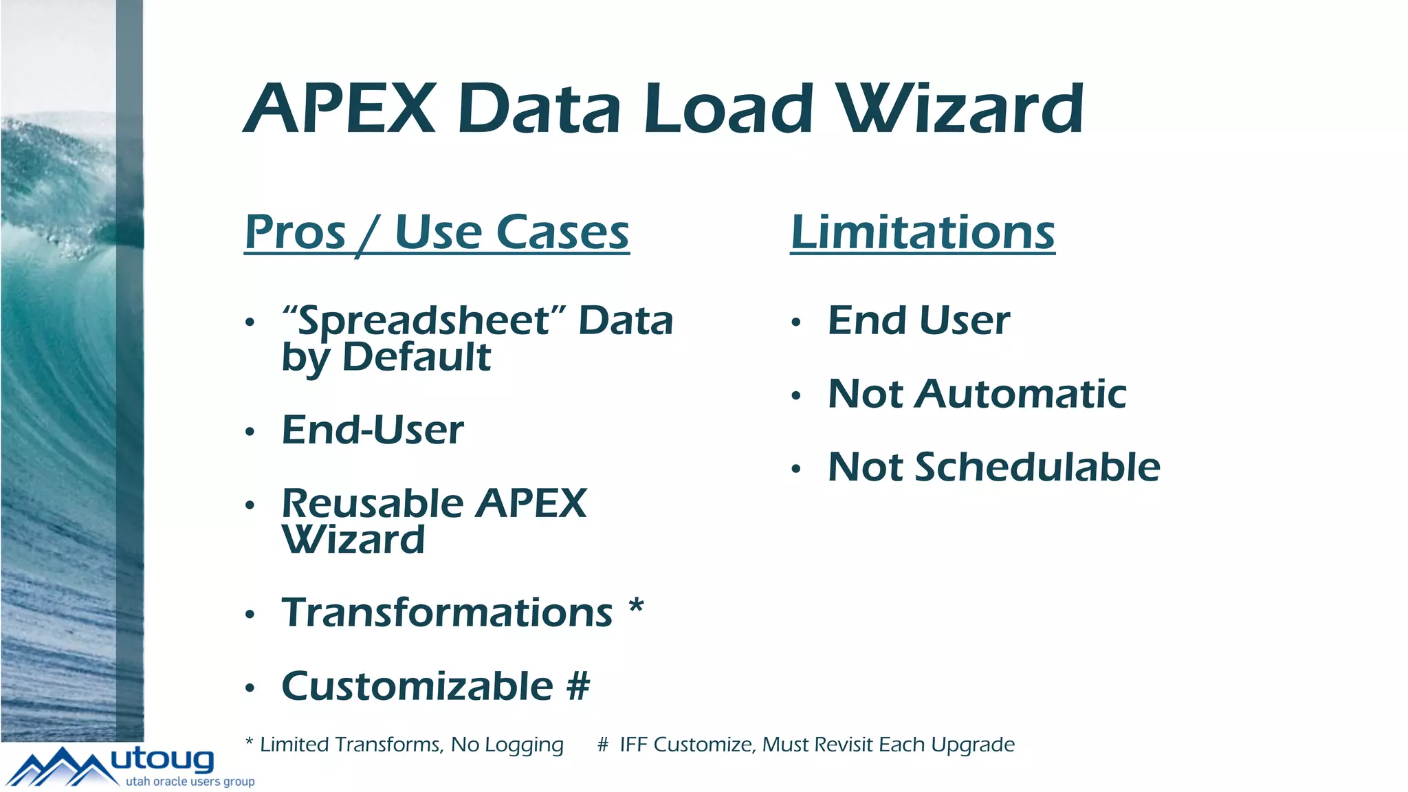 APEX Data Load Wizard
Pros / Use Cases
• “Spreadsheet” Data
by Default
• End-User
• Reusable APEX
Wizard
• Transformations *
• Customizable #
Limitations
• End User
• Not Automatic
• Not Schedulable
* Limited Transforms, No Logging # IFF Customize, Must Revisit Each Upgrade
 