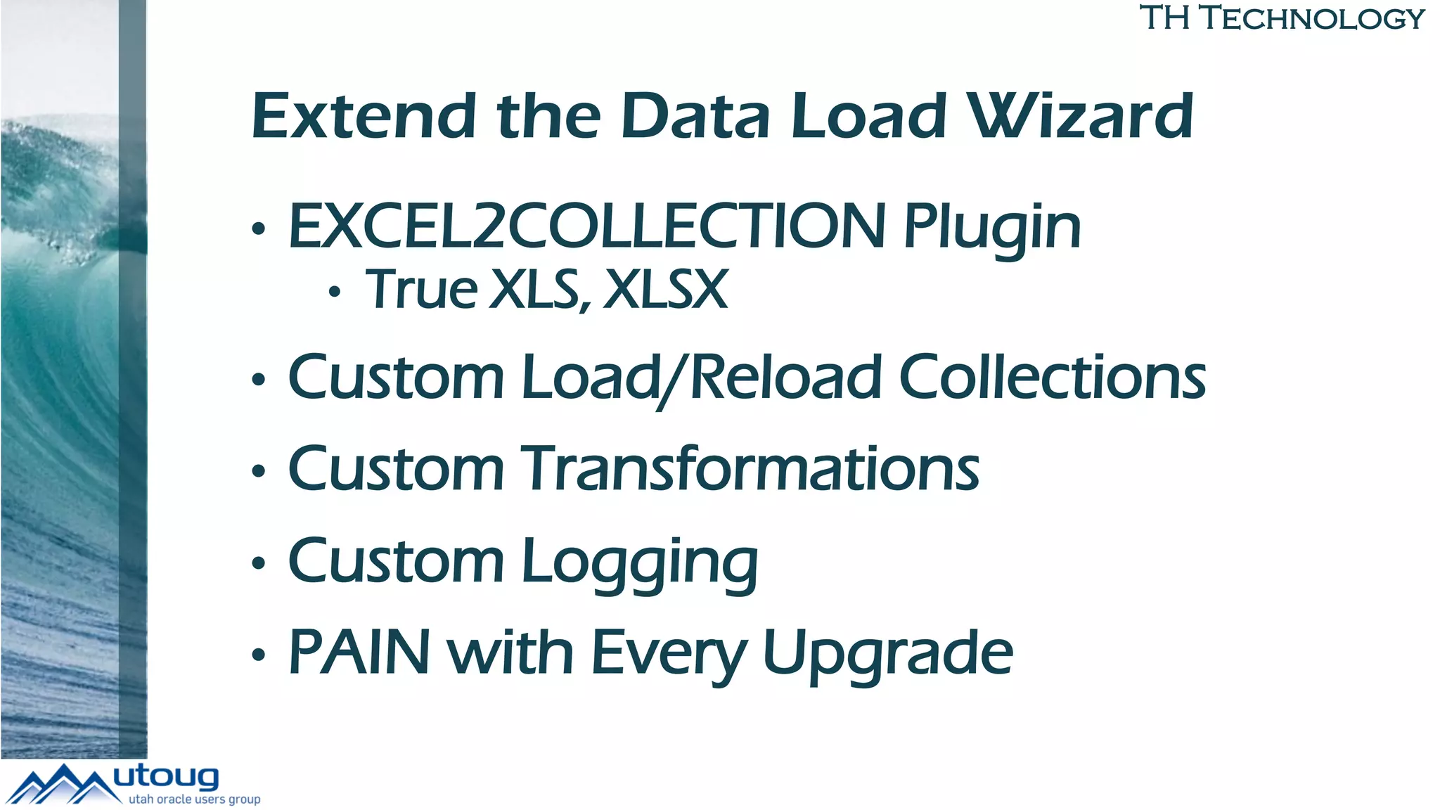 TH Technology
Extend the Data Load Wizard
• EXCEL2COLLECTION Plugin
• True XLS, XLSX
• Custom Load/Reload Collections
• Custom Transformations
• Custom Logging
• PAIN with Every Upgrade
 