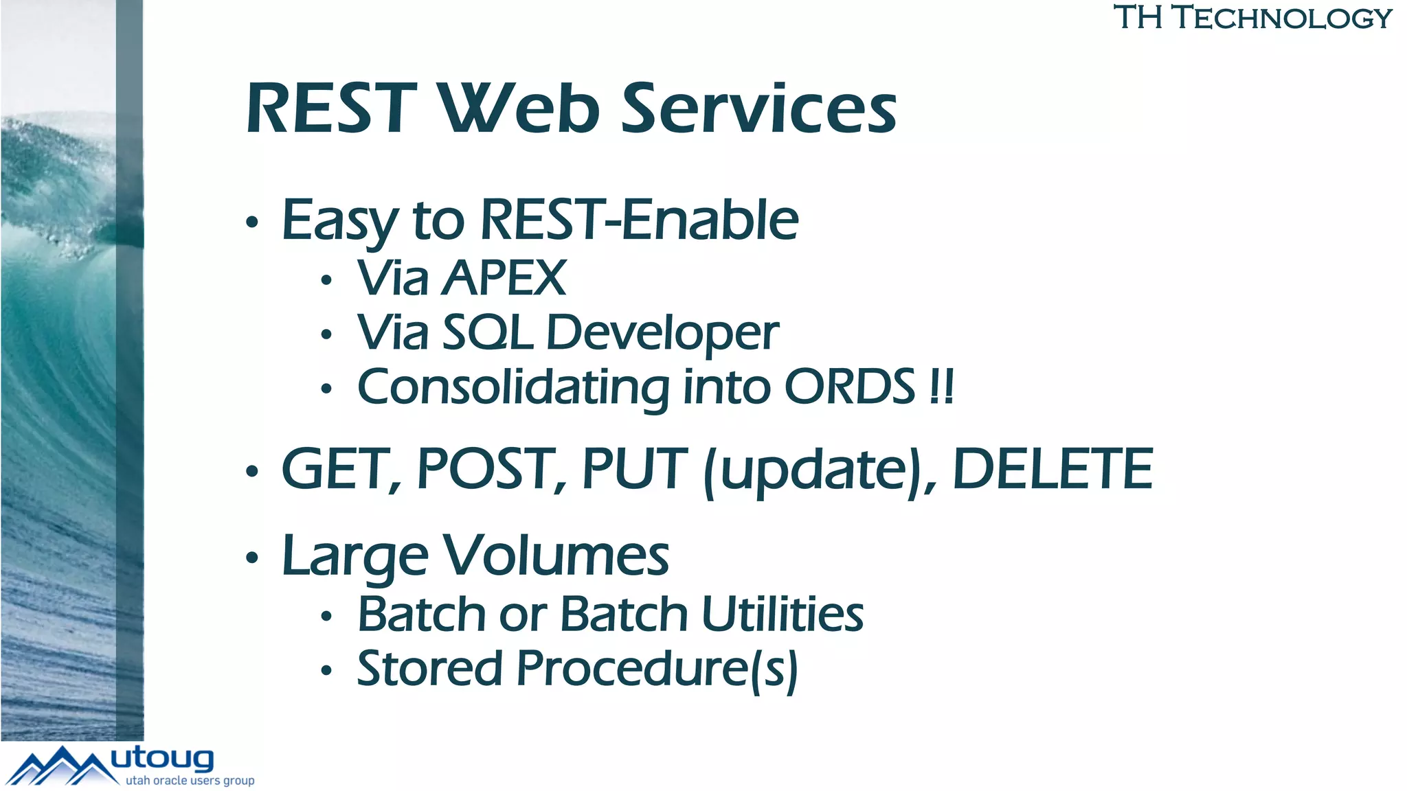 TH Technology
REST Web Services
• Easy to REST-Enable
• Via APEX
• Via SQL Developer
• Consolidating into ORDS !!
• GET, POST, PUT (update), DELETE
• Large Volumes
• Batch or Batch Utilities
• Stored Procedure(s)
 