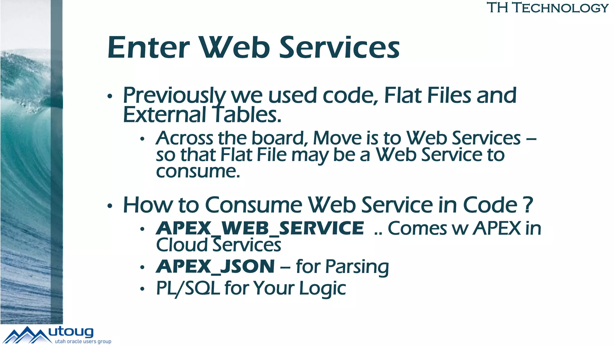 TH Technology
Enter Web Services
• Previously we used code, Flat Files and
External Tables.
• Across the board, Move is to Web Services –
so that Flat File may be a Web Service to
consume.
• How to Consume Web Service in Code ?
• APEX_WEB_SERVICE .. Comes w APEX in
Cloud Services
• APEX_JSON – for Parsing
• PL/SQL for Your Logic
 