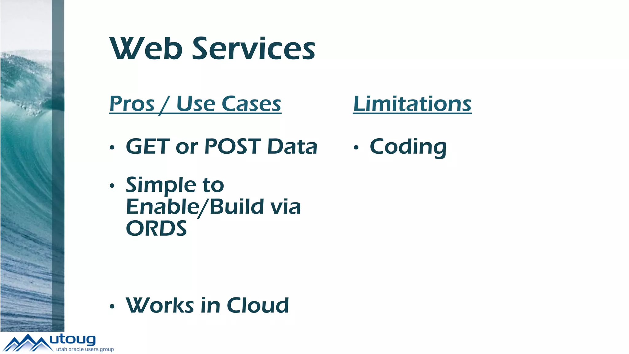 Web Services
Pros / Use Cases
• GET or POST Data
• Simple to
Enable/Build via
ORDS
• Works in Cloud
Limitations
• Coding
 