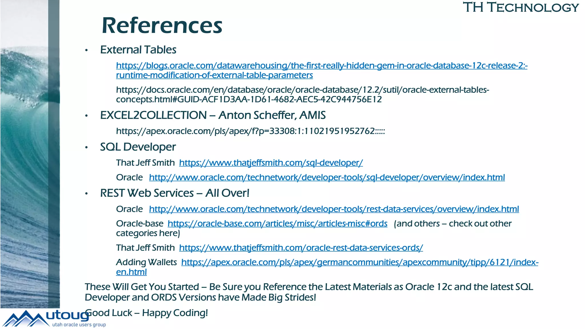 TH Technology
References
• External Tables
https://blogs.oracle.com/datawarehousing/the-first-really-hidden-gem-in-oracle-database-12c-release-2:-
runtime-modification-of-external-table-parameters
https://docs.oracle.com/en/database/oracle/oracle-database/12.2/sutil/oracle-external-tables-
concepts.html#GUID-ACF1D3AA-1D61-4682-AEC5-42C944756E12
• EXCEL2COLLECTION – Anton Scheffer, AMIS
https://apex.oracle.com/pls/apex/f?p=33308:1:11021951952762:::::
• SQL Developer
That Jeff Smith https://www.thatjeffsmith.com/sql-developer/
Oracle http://www.oracle.com/technetwork/developer-tools/sql-developer/overview/index.html
• REST Web Services – All Over!
Oracle http://www.oracle.com/technetwork/developer-tools/rest-data-services/overview/index.html
Oracle-base https://oracle-base.com/articles/misc/articles-misc#ords (and others – check out other
categories here)
That Jeff Smith https://www.thatjeffsmith.com/oracle-rest-data-services-ords/
Adding Wallets https://apex.oracle.com/pls/apex/germancommunities/apexcommunity/tipp/6121/index-
en.html
These Will Get You Started – Be Sure you Reference the Latest Materials as Oracle 12c and the latest SQL
Developer and ORDS Versions have Made Big Strides!
Good Luck – Happy Coding!
 