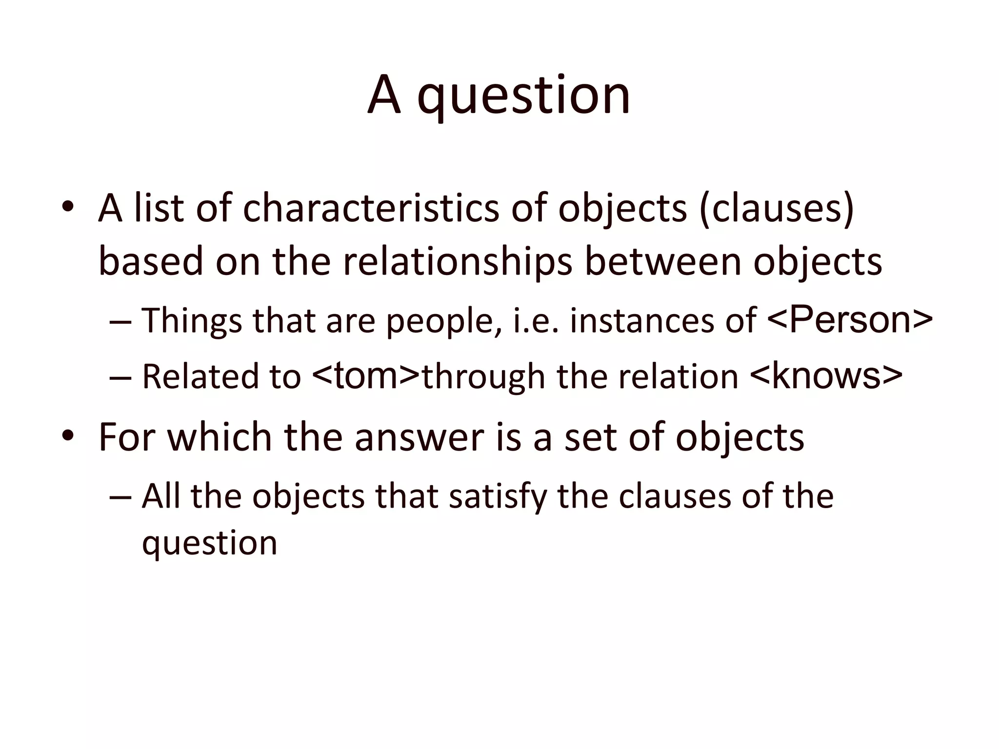 A questionA list of characteristics of objects (clauses) based on the relationships between objectsThings that are people, i.e. instances of <Person>Related to <tom> through the relation <knows>For which the answer is a set of objects All the objects that satisfy the clauses of the question
