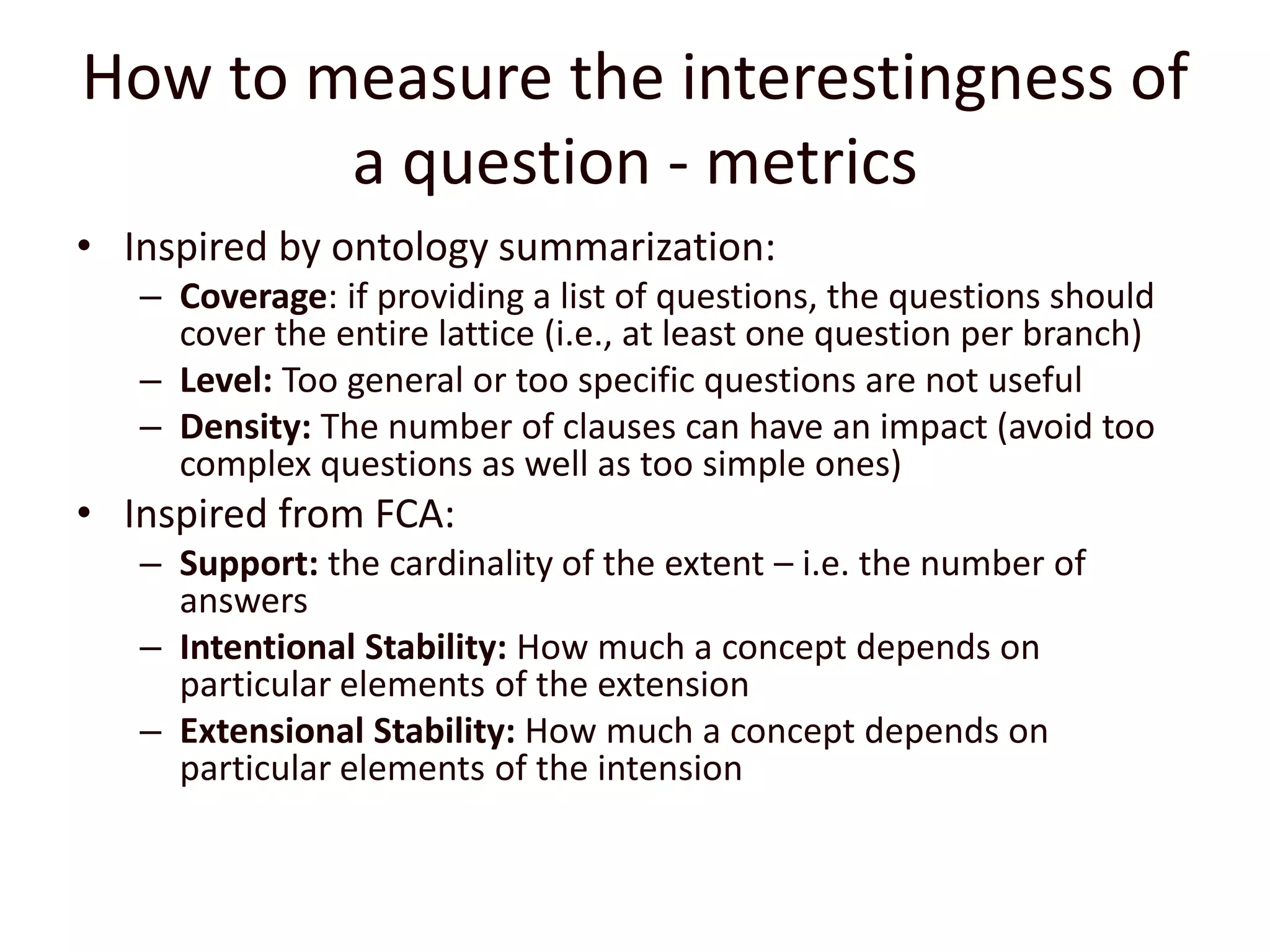 How to measure the interestingness of a question - metricsInspired by ontology summarization:Coverage: if providing a list of questions, the questions should cover the entire lattice (i.e., at least one question per branch)Level: Too general or too specific questions are not usefulDensity: The number of clauses can have an impact (avoid too complex questions as well as too simple ones)Inspired from FCA:Support: the cardinality of the extent – i.e. the number of answersIntentional Stability: How much a concept depends on particular elements of the extensionExtensional Stability: How much a concept depends on particular elements of the intension