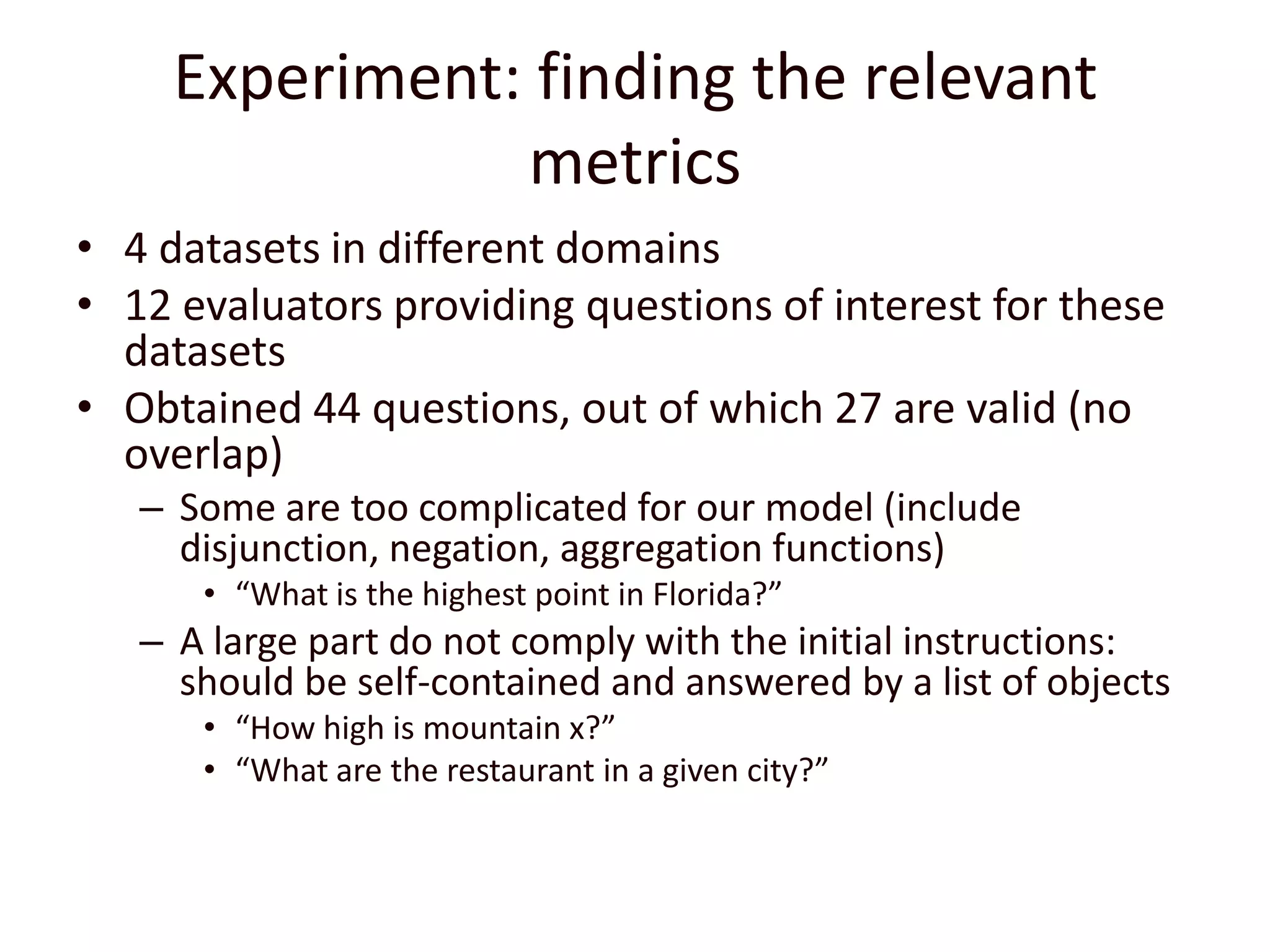 Experiment: finding the relevant metrics4 datasets in different domains12 evaluators providing questions of interest for these datasetsObtained 44 questions, out of which 27 are valid (no overlap)Some are too complicated for our model (include disjunction, negation, aggregation functions)“What is the highest point in Florida?”A large part do not comply with the initial instructions: should be self-contained and answered by a list of objects“How high is mountain x?”“What are the restaurant in a given city?”