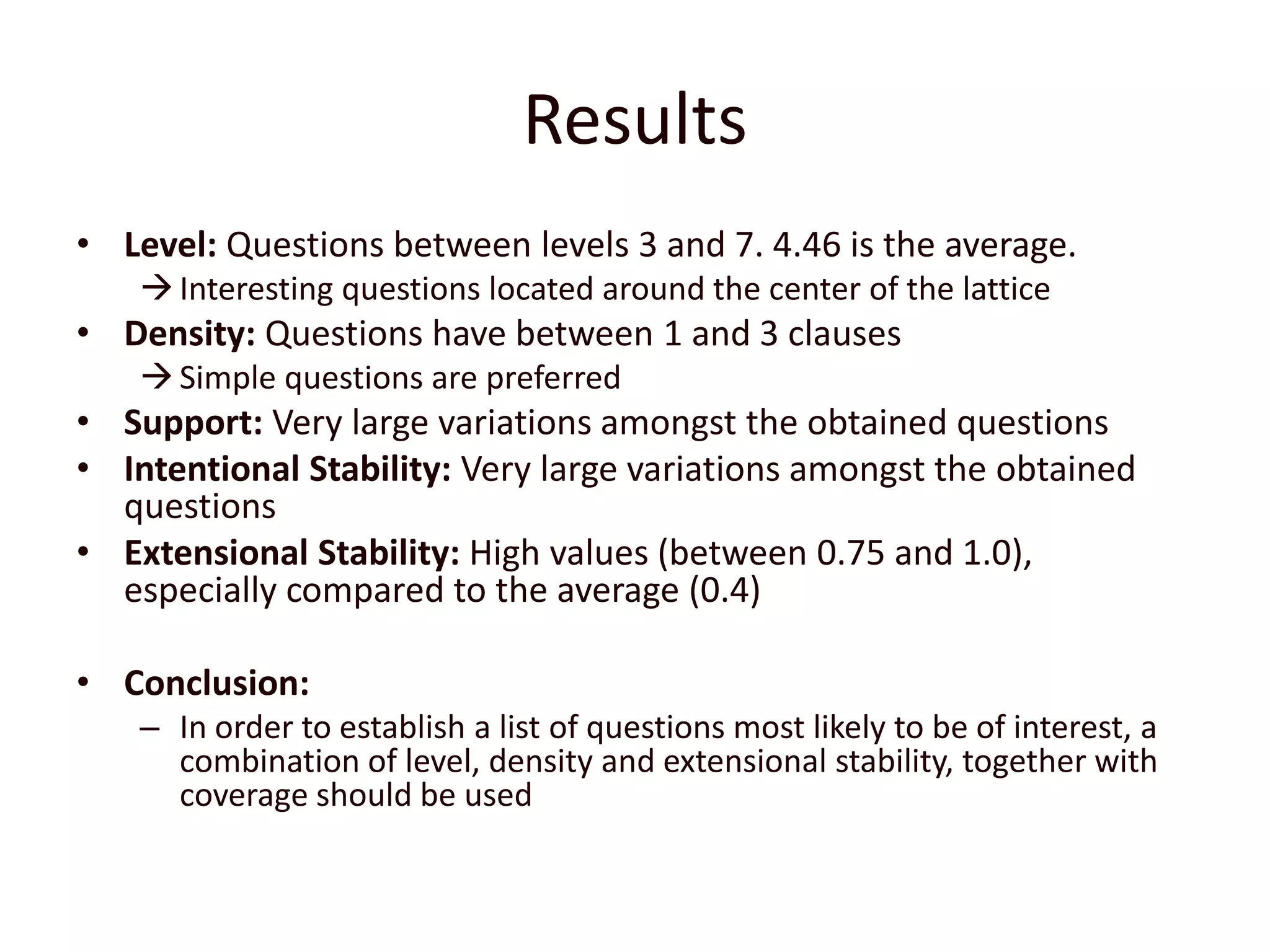 ResultsLevel: Questions between levels 3 and 7. 4.46 is the average.Interesting questions located around the center of the latticeDensity: Questions have between 1 and 3 clausesSimple questions are preferredSupport: Very large variations amongst the obtained questionsIntentional Stability: Very large variations amongst the obtained questionsExtensional Stability: High values (between 0.75 and 1.0), especially compared to the average (0.4)Conclusion:In order to establish a list of questions most likely to be of interest, a combination of level, density and extensional stability, together with coverage should be used