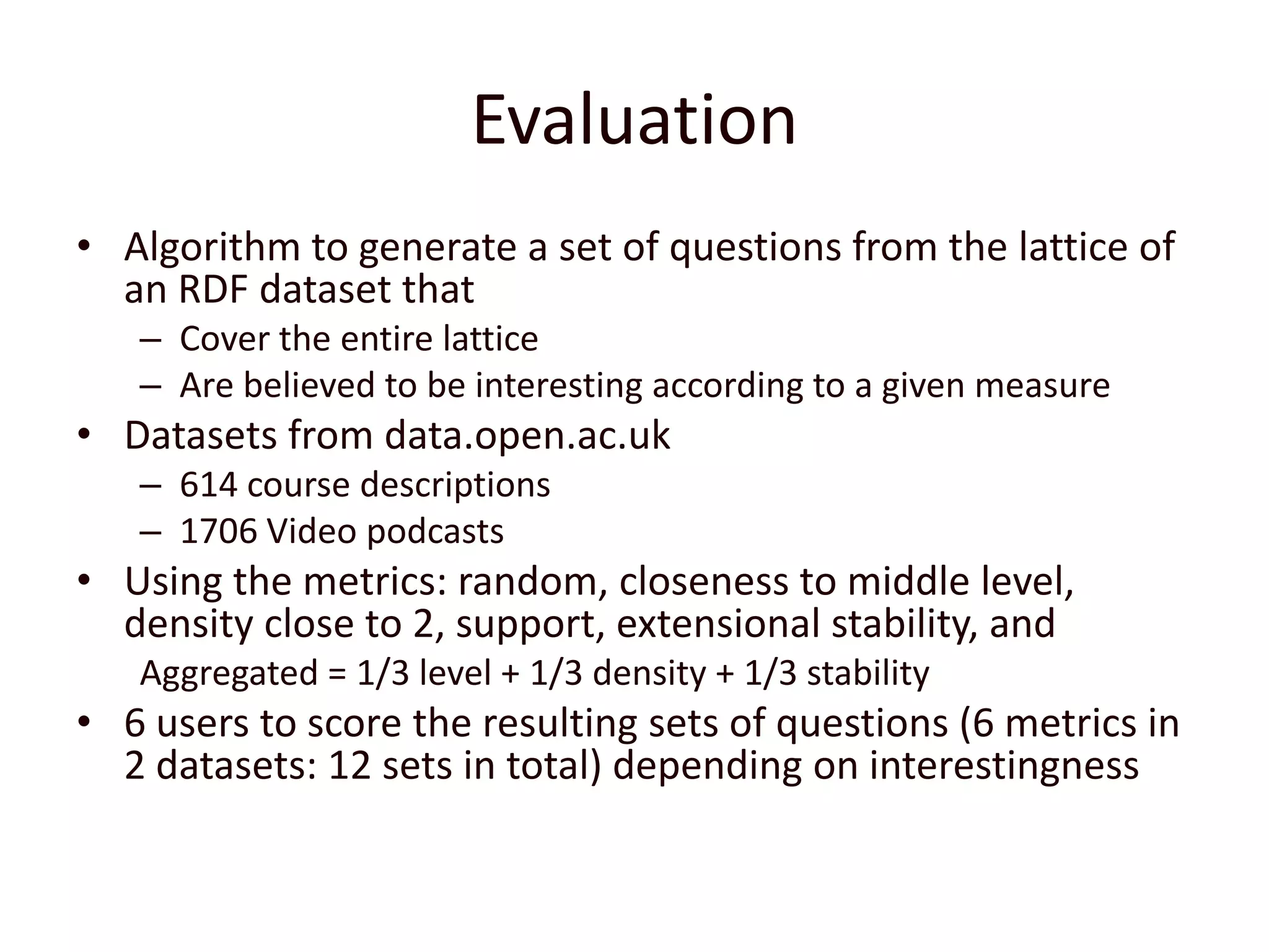 EvaluationAlgorithm to generate a set of questions from the lattice of an RDF dataset thatCover the entire latticeAre believed to be interesting according to a given measureDatasets from data.open.ac.uk614 course descriptions 1706 Video podcastsUsing the metrics: random, closeness to middle level, density close to 2, support, extensional stability, and Aggregated = 1/3 level + 1/3 density + 1/3 stability6 users to score the resulting sets of questions (6 metrics in 2 datasets: 12 sets in total) depending on interestingness 