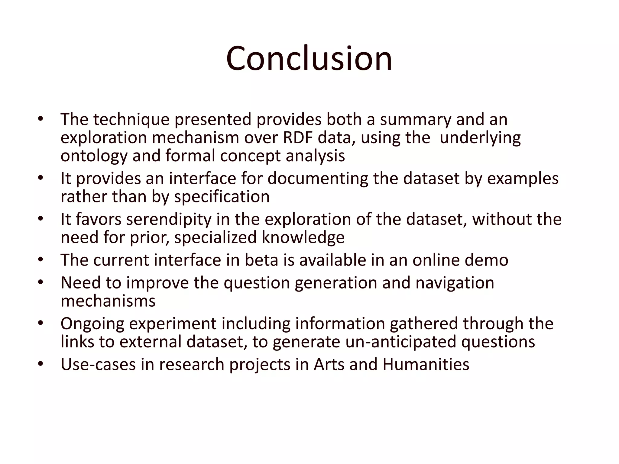 ConclusionThe technique presented provides both a summary and an exploration mechanism over RDF data, using the  underlying ontology and formal concept analysisIt provides an interface for documenting the dataset by examples rather than by specificationIt favors serendipity in the exploration of the dataset, without the need for prior, specialized knowledgeThe current interface in beta is available in an online demoNeed to improve the question generation and navigation mechanismsOngoing experiment including information gathered through the links to external dataset, to generate un-anticipated questionsUse-cases in research projects in Arts and Humanities