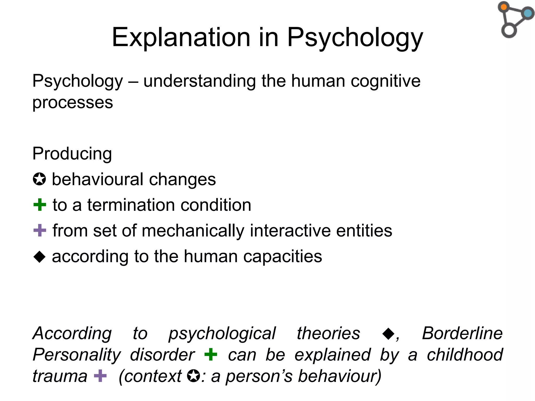 Explanation in Psychology
Psychology – understanding the human cognitive
processes
Producing
✪ behavioural changes
✚ to a termination condition
✚ from set of mechanically interactive entities
 according to the human capacities
According to psychological theories , Borderline
Personality disorder ✚ can be explained by a childhood
trauma ✚ (context ✪: a person’s behaviour)
 