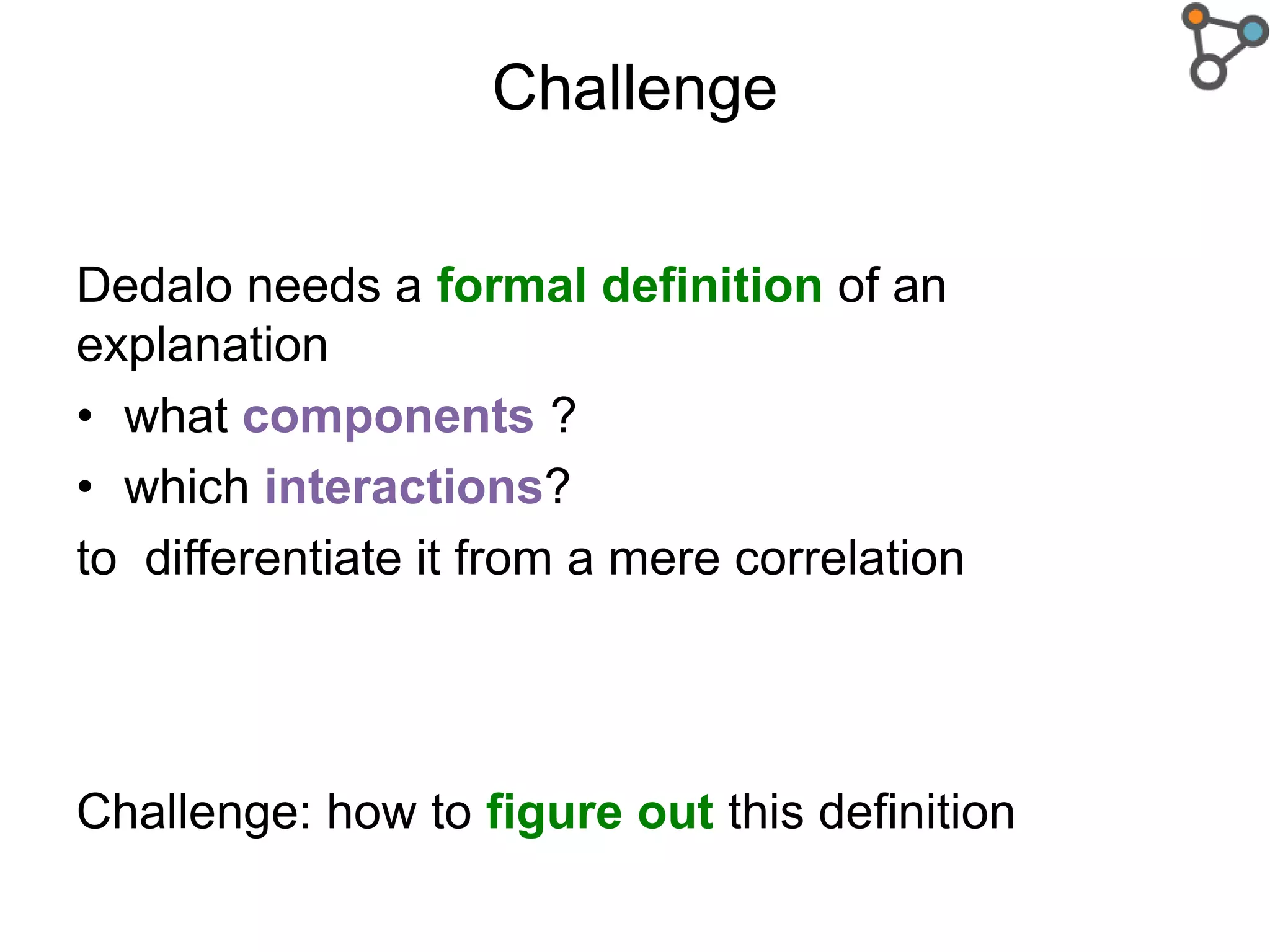 Challenge
Dedalo needs a formal definition of an
explanation
• what components ?
• which interactions?
to differentiate it from a mere correlation
Challenge: how to figure out this definition
 