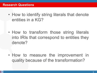 Research Questions
• How to identify string literals that denote
entities in a KG?
• How to transform those string literals
into IRIs that correspond to entities they
denote?
• How to measure the improvement in
quality because of the transformation?
6
 
