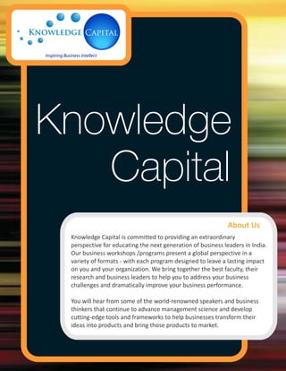 Knowledge
   Capital
                                                             About Us
 Knowledge Capital is committed to providing an extraordinary
 perspective for educating the next generation of business leaders in India.
 Our business workshops /programs present a global perspective in a
 variety of formats - with each program designed to leave a lasting impact
 on you and your organization. We bring together the best faculty, their
 research and business leaders to help you to address your business
 challenges and dramatically improve your business performance.

 You will hear from some of the world-renowned speakers and business
 thinkers that continue to advance management science and develop
 cutting-edge tools and frameworks to help businesses transform their
 ideas into products and bring those products to market.
 