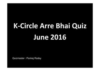 K-Circle Arre Bhai Quiz
June 2016
Quizmaster : Pankaj Rodey
 