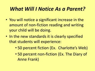 What Will I Notice As a Parent?
• You will notice a significant increase in the
  amount of non-fiction reading and writing
  your child will be doing.
• In the new standards it is clearly specified
  that students will experience:
      • 50 percent fiction (Ex. Charlotte’s Web)
      • 50 percent non-fiction (Ex. The Diary of
        Anne Frank)
 