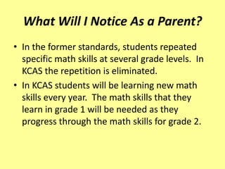 What Will I Notice As a Parent?
• In the former standards, students repeated
  specific math skills at several grade levels. In
  KCAS the repetition is eliminated.
• In KCAS students will be learning new math
  skills every year. The math skills that they
  learn in grade 1 will be needed as they
  progress through the math skills for grade 2.
 
