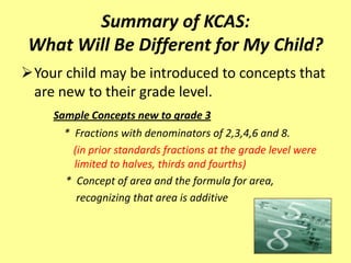 Summary of KCAS:
 What Will Be Different for My Child?
Your child may be introduced to concepts that
 are new to their grade level.
    Sample Concepts new to grade 3
      * Fractions with denominators of 2,3,4,6 and 8.
        (in prior standards fractions at the grade level were
        limited to halves, thirds and fourths)
      * Concept of area and the formula for area,
         recognizing that area is additive
 
