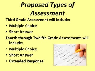 Proposed Types of
           Assessment
Third Grade Assessment will include:
• Multiple Choice
• Short Answer
Fourth through Twelfth Grade Assessments will
  include:
• Multiple Choice
• Short Answer
• Extended Response
 