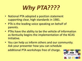 Why PTA????
• National PTA adopted a position statement
  supporting clear, high standards in 1981.
• PTA is the leading voice speaking on behalf of
  parents.
• PTAs have the ability to be the vehicle of information
  as Kentucky begins the implementation of the KCAS
  Initiative.
• You can help us inform others and our community.
  Ask your presenter how you can schedule
  additional PTA workshops free of charge.
 