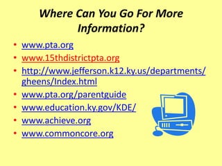 Where Can You Go For More
           Information?
• www.pta.org
• www.15thdistrictpta.org
• http://www.jefferson.k12.ky.us/departments/
  gheens/Index.html
• www.pta.org/parentguide
• www.education.ky.gov/KDE/
• www.achieve.org
• www.commoncore.org
 