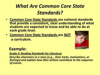 What Are Common Core State
              Standards?
• Common Core State Standards are national standards
  that provide a consistent, clear understanding of what
  students are expected to know and be able to do at
  each grade level.
• Common Core State Standards are NOT
   a curriculum.

 Example:
  Grade 3: Reading Standards for Literature
  Describe characters in a story (e.g. , their traits, motivations, or
  feelings) and explain how their actions contribute to the sequence
  of events.
 