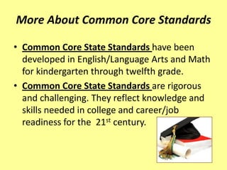 More About Common Core Standards

• Common Core State Standards have been
  developed in English/Language Arts and Math
  for kindergarten through twelfth grade.
• Common Core State Standards are rigorous
  and challenging. They reflect knowledge and
  skills needed in college and career/job
  readiness for the 21st century.
 