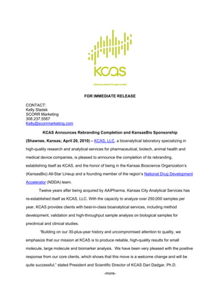 FOR IMMEDIATE RELEASE

CONTACT:
Kelly Sladek
SCORR Marketing
308.237.5567
Kelly@scorrmarketing.com

          KCAS Announces Rebranding Completion and KansasBio Sponsorship

(Shawnee, Kansas; April 20, 2010) – KCAS, LLC, a bioanalytical laboratory specializing in

high-quality research and analytical services for pharmaceutical, biotech, animal health and

medical device companies, is pleased to announce the completion of its rebranding,

establishing itself as KCAS, and the honor of being in the Kansas Bioscience Organization’s

(KansasBio) All-Star Lineup and a founding member of the region’s National Drug Development

Accelerator (NDDA) team.

        Twelve years after being acquired by AAIPharma, Kansas City Analytical Services has

re-established itself as KCAS, LLC. With the capacity to analyze over 250,000 samples per

year, KCAS provides clients with best-in-class bioanalytical services, including method

development, validation and high-throughput sample analysis on biological samples for

preclinical and clinical studies.

        “Building on our 30-plus-year history and uncompromised attention to quality, we

emphasize that our mission at KCAS is to produce reliable, high-quality results for small

molecule, large molecule and biomarker analysis. We have been very pleased with the positive

response from our core clients, which shows that this move is a welcome change and will be

quite successful,” stated President and Scientific Director of KCAS Dari Dadgar, Ph.D.

                                             -more-
 