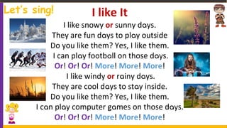 I like It
I like snowy or sunny days.
They are fun days to play outside
Do you like them? Yes, I like them.
I can play football on those days.
Or! Or! Or! More! More! More!
I like windy or rainy days.
They are cool days to stay inside.
Do you like them? Yes, I like them.
I can play computer games on those days.
Or! Or! Or! More! More! More!
Let’s sing!
Copyright 2019 www.OnlineESLhustle.com
 