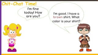 I’m fine
today! How
are you?
I’m good. I have a
brown shirt. What
color is your shirt?
Chit-Chat Time!
 