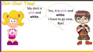 My shirt is
pink and
white.
Yes, it is pink and
white.
I have to go now.
Bye!
Chit-Chat Time!
 
