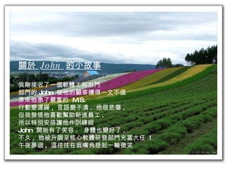 關於  John  的小故事 我剛接收了一個軟體工程部門 部門的 John  被他的顧客嫌得一文不值 原來他患了嚴重的  M.S.  行動變遲緩 ,  言語變不清 .  他很悲傷 . 但我發現他喜歡幫助新進員工 . 所以特別安排讓他作訓練師 John  開始有了笑容 .  身體也變好了 . 不久 ,  他被升調至核心軟體研發部門充當大任  ! 午夜夢迴 ,  這往往在我嘴角掛起一輪微笑 