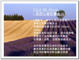 I Left My Heart… ( 我把心留在舊金山 ) 1996 年 ,  結束在美四海遊龍的日子 落腳在秀麗的舊金山 海灣四週是著名的矽谷  Silicon Valley. 這裡是高科技的天堂 ,  卻也很割喉 我愛死了加州職場吹的休閒風 休閒讓人放鬆 ;  放鬆激發創造力 . 加州是美東和亞洲的完美組合 : 兼具美東的系統規劃及團隊作戰 , 及亞洲的聰明苦幹加靈活快速 