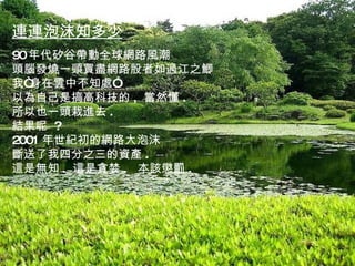 一農夫的玉米品種每年都榮獲冠軍產品獎，而他也總是將自己的冠軍種籽毫不吝惜地分贈給其他農友 ~~ 有人問他為什麼這麼大方？他說：「我對別人好，其實是為自己  好，風吹著花粉四處飛散。 連連泡沫知多少 90 年代矽谷帶動全球網路風潮 頭腦發燒一頭買盡網路股者如過江之鯽 我“身在雲中不知處” 以為自己是搞高科技的 ,  當然懂 . 所以也一頭栽進去 . 結果呢  ? 2001 年世紀初的網路大泡沫 斷送了我四分之三的資產 . 這是無知 .  這是貪婪 .  本該懲罰 . 