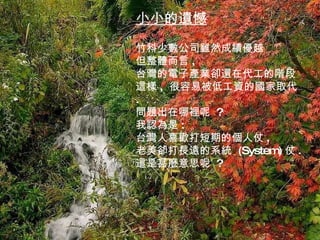 小小的遺憾 竹科少數公司雖然成績優越 但整體而言 , 台灣的電子產業卻還在代工的階段 這樣 ,  很容易被低工資的國家取代 . 問題出在哪裡呢  ? 我認為是 : 台灣人喜歡打短期的個人仗 , 老美卻打長遠的系統  (System) 仗 . 這是甚麼意思呢  ? 