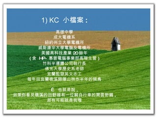 1) KC  小檔案 : 高雄中學 成大電機系 紐約州立大學電機所 威斯康辛大學電腦及電機所 美國高科技產業 20 餘年 ( 含  HP- 惠普電腦事業部高階主管 ) 竹科半導體公司執行長 佛光大學歷史系老師 宜蘭監獄英文志工 每年回宜蘭礁溪歸隱山林作半年的候鳥 …  也就是說 , 如果你看見礁溪的田野裡有一位騎自行車的閒雲野鶴 , 那有可能就是我喔 