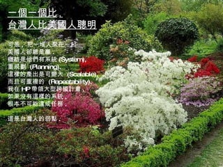 一個一個比 , 台灣人比美國人聰明 可是 ,  把一堆人聚在一起 美國人卻總是贏 . 癥結是他們有系統 (System), 重規劃  (Planning). 這樣的產出是可變大  (Scalable), 而且可重複的  (Repeatability). 我在 HP 帶領大型跨國計畫 , 如果沒有這樣的系統 , 根本不可能達成任務 . 這是台灣人的弱點 . 