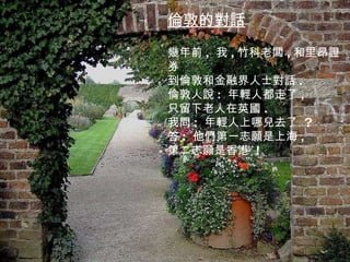 。 倫敦的對話 幾年前 ,  我 , 竹科老闆 , 和里昂證券 到倫敦和金融界人士對話 . 倫敦人說 :  年輕人都走了 , 只留下老人在英國 . 我問 :  年輕人上哪兒去了  ? 答 :  他們第一志願是上海 , 第二志願是香港  ! 