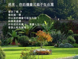 將來 ,  你的機會可能不在台灣 看到了嗎  ? 像英國一樣 , 你以後的機會可能在大陸  ! 如果是這樣 你和這些英國人 ,  美國人比一比 看誰比較有競爭力 