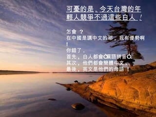 可憂的是 , 今天台灣的年輕人競爭不過這些白人  ! 怎會  ? 在中國是講中文的耶 ,  我有優勢啊  ! 你錯了 . 首先 ,  白人都會“漢語拼音” . 其次 ,  他們都會簡體中文 . 最後 ,  英文是他們的母語  ! 