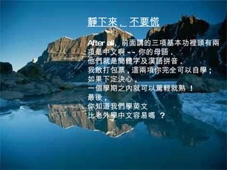 靜下來 ,  不要慌 After all,  前面講的三項基本功裡頭有兩項是中文啊 -- 你的母語 .  他們就是簡體字及漢語拼音 . 我敢打包票 , 這兩項你完全可以自學 ; 如果下定決心 , 一個學期之內就可以駕輕就熟  ! 最後 , 你知道我們學英文 比老外學中文容易嗎  ? 