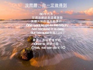 沒問題 ,  你一定做得到 60 年代末 , 甘迺迪總統是這樣激發 美國人民的登月熱情的 : “ We want to go to the Moon, Not because it is easy, But because it is  hard  !” 最近 ,  有弱勢身世的  Obama  總統也說 : “  Yes, we can do it !!” 