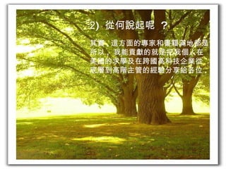 2 )  從何說起呢  ? 其實 , 這方面的專家和書籍滿地都是 . 所以 ,  我能貢獻的就是把我個人在 美國的求學及在跨國高科技企業從 底層到高階主管的經驗分享給各位 . 