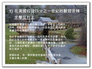 在美國打滾四分之一世紀的酸甜苦辣 求學及打工 在美國唸書要很自動自發 ;  不然 , 是你自己的損失 . 同時 , 美國學程比較有彈性 .  也就是說 ,  你比較容 易讀到你有興趣的科目 . 和太多故鄉來的同學在一起不見得是件好事 .  我在 紐約念碩士的時候整天和一堆台灣來的同學混在一 起 .  方便的是大家擠在一起共修金庸全集 ,  上課只 要派代表去抄筆記 .  麻煩的是 , 一年下來中文進步 , 英文退步  ! 更慘的是 ,  有一票同學居然連碩士考試都沒過 , 丟盡台灣人的臉 . 