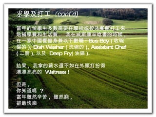 求學及打工  ( cont’d) 當年的留學生多數需要在學校或校外餐館打工來 貼補學費和生活費 .  我在威斯康辛唸書的時候 ,  在一家中國餐館身兼以下數職 : Bus Boy ( 收碗 盤的 ), Dish Washer ( 洗碗的 ), Assistant Chef  ( 二廚 ), 以及  Deep Fry( 油鍋 ). 結果 ,  我拿的薪水還不如在外頭打扮得 漂漂亮亮的  Waitress ! 但是 ,  你知道嗎  ? 當年雖然辛苦 ,  雖然窮 , 卻最快樂 