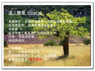 進入職場  (cont’d) 我運氣好 ,  老闆的老闆是一位新加坡裔的美國人 . 現在想起來 ,  他是我學英文的貴人 . 為甚麼  ? 因為他會不厭其煩的改我的英文  !! 於是 ,  我就拼命寫 , 他就拼命改 . 之後證明 , 除了一些專業本領之外 , 在美國職場要安身立命 ,  並受賞識 , 最重要的是 …  英文要好   !!! 