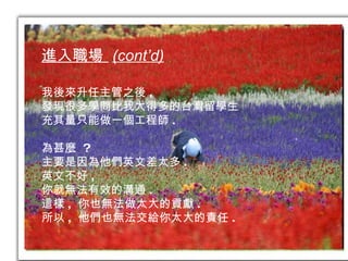 進入職場  (cont’d) 我後來升任主管之後 , 發現很多學問比我大得多的台灣留學生 充其量只能做一個工程師 . 為甚麼  ? 主要是因為他們英文差太多 . 英文不好 , 你就無法有效的溝通 . 這樣 ,  你也無法做太大的貢獻 . 所以 ,  他們也無法交給你太大的責任 . 