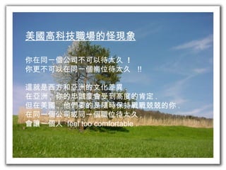 美國高科技職場的怪現象 你在同一個公司不可以待太久  ! 你更不可以在同一個崗位待太久  !! 這就是西方和亞洲的文化差異 . 在亞洲 ,  你的忠誠度會受到高度的肯定 . 但在美國 ,  他們要的是隨時保持戰戰兢兢的你 .  在同一個公司或同一個職位待太久 ,  會讓一個人  feel too comfortable . 