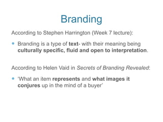 Branding
According to Stephen Harrington (Week 7 lecture):
 Branding is a type of text- with their meaning being
culturally specific, fluid and open to interpretation.
According to Helen Vaid in Secrets of Branding Revealed:
 ‘What an item represents and what images it
conjures up in the mind of a buyer’
 